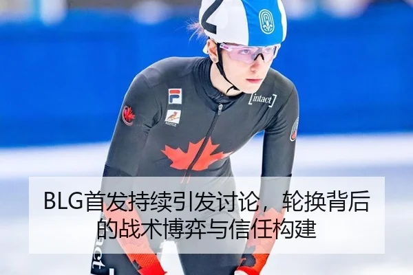 BLG首发持续引发讨论，轮换背后的战术博弈与信任构建