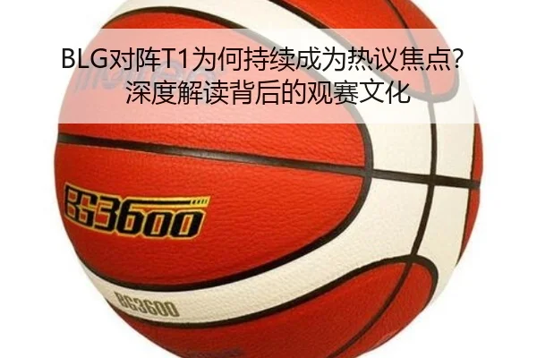 BLG对阵T1为何持续成为热议焦点？深度解读背后的观赛文化