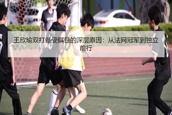 王欣瑜双打备受瞩目的深层原因：从法网冠军到独立前行